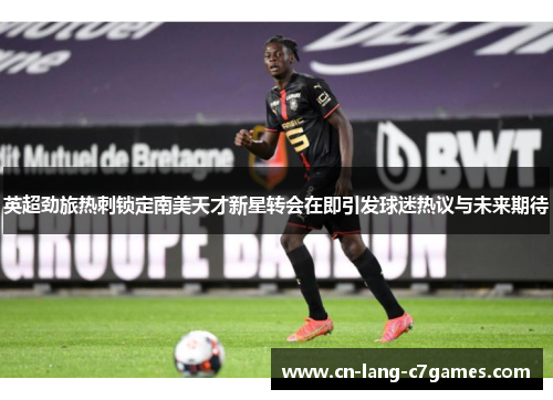 英超劲旅热刺锁定南美天才新星转会在即引发球迷热议与未来期待